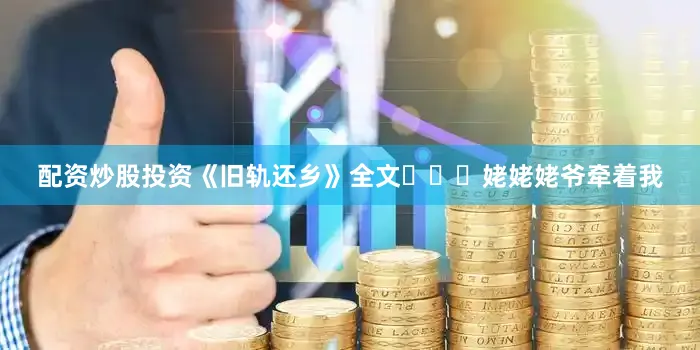 配资炒股投资《旧轨还乡》全文‍‍‍姥姥姥爷牵着我