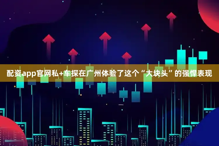 配资app官网私+车探在广州体验了这个“大块头”的强悍表现