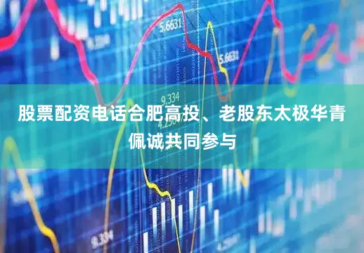 股票配资电话合肥高投、老股东太极华青佩诚共同参与