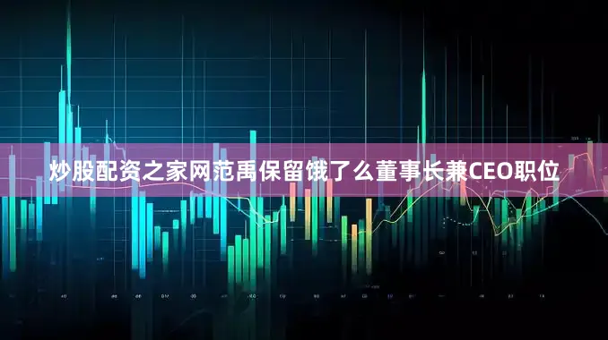 炒股配资之家网范禹保留饿了么董事长兼CEO职位