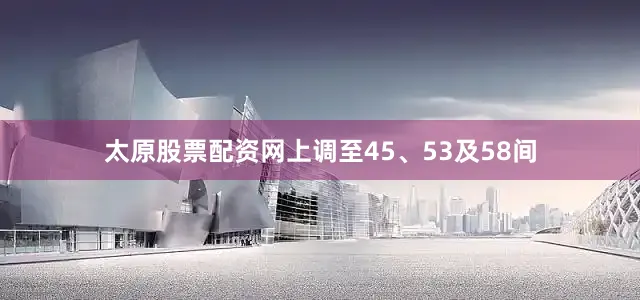 太原股票配资网上调至45、53及58间