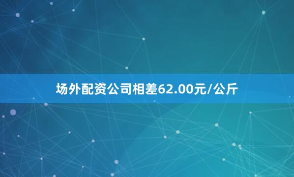 场外配资公司相差62.00元/公斤