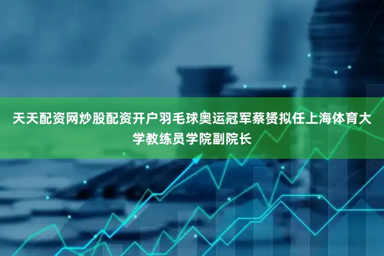 天天配资网炒股配资开户羽毛球奥运冠军蔡赟拟任上海体育大学教练员学院副院长