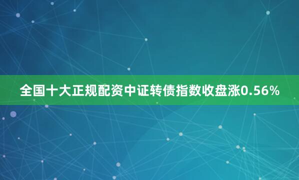 全国十大正规配资中证转债指数收盘涨0.56%