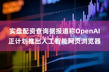 实盘配资查询据报道称OpenAI正计划推出人工智能网页浏览器