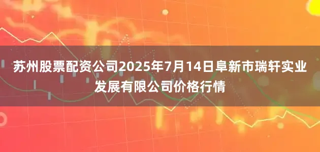 苏州股票配资公司2025年7月14日阜新市瑞轩实业发展有限公司价格行情
