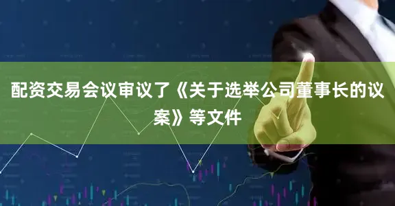 配资交易会议审议了《关于选举公司董事长的议案》等文件