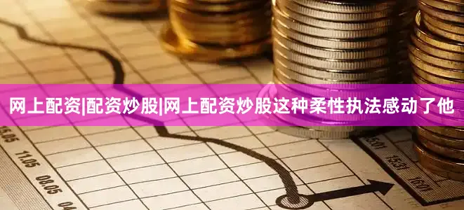 网上配资|配资炒股|网上配资炒股这种柔性执法感动了他