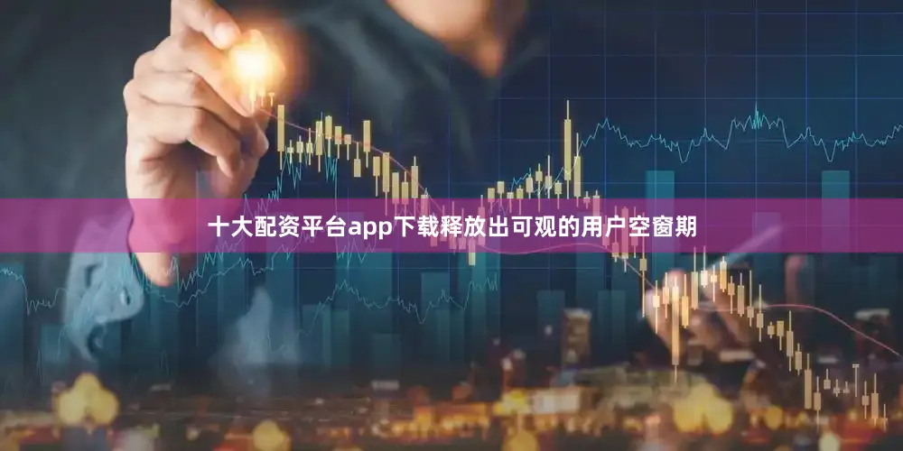 十大配资平台app下载释放出可观的用户空窗期