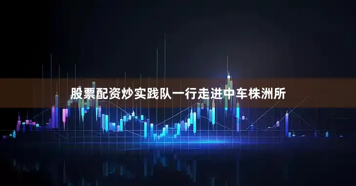 股票配资炒实践队一行走进中车株洲所