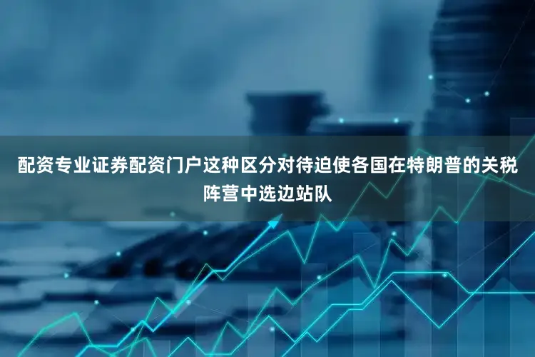 配资专业证券配资门户这种区分对待迫使各国在特朗普的关税阵营中选边站队