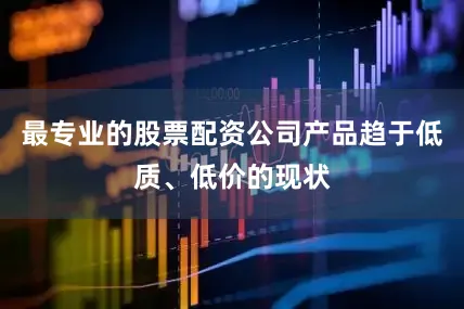 最专业的股票配资公司产品趋于低质、低价的现状