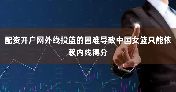 配资开户网外线投篮的困难导致中国女篮只能依赖内线得分