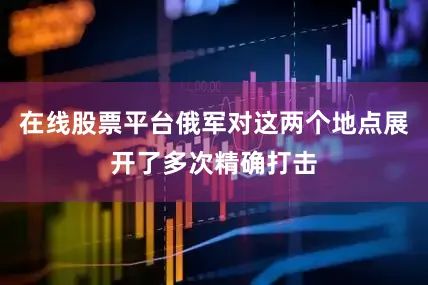 在线股票平台俄军对这两个地点展开了多次精确打击