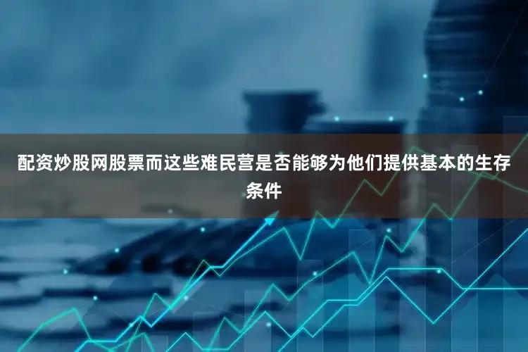 配资炒股网股票而这些难民营是否能够为他们提供基本的生存条件