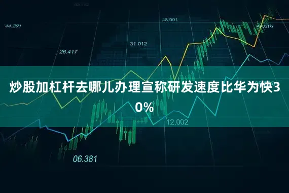 炒股加杠杆去哪儿办理宣称研发速度比华为快30%